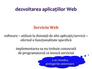 Dr.SabinBuragaprofs.info.uaic.ro/~busaco/
dezvoltarea aplicațiilor Web
Serviciu Web
software – utilizat la distanță de alte aplicații/servicii –
oferind o funcționalitate specifică
implementarea sa nu trebuie cunoscută
de programatorul ce invocă serviciul
a se revedea
prelegerile anterioare
 