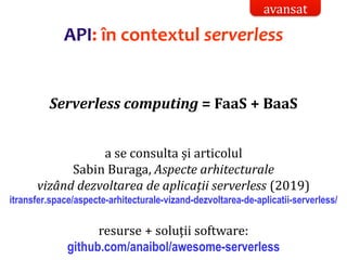 Dr.SabinBuragaprofs.info.uaic.ro/~busaco/
API: în contextul serverless
Serverless computing = FaaS + BaaS
a se consulta și articolul
Sabin Buraga, Aspecte arhitecturale
vizând dezvoltarea de aplicații serverless (2019)
itransfer.space/aspecte-arhitecturale-vizand-dezvoltarea-de-aplicatii-serverless/
resurse + soluții software:
github.com/anaibol/awesome-serverless
avansat
 