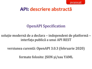 Dr.SabinBuragaprofs.info.uaic.ro/~busaco/
OpenAPI Specification
soluție modernă de a declara – independent de platformă –
interfața publică a unui API REST
versiunea curentă: OpenAPI 3.0.3 (februarie 2020)
formate folosite: JSON și/sau YAML
API: descriere abstractă
avansat
 