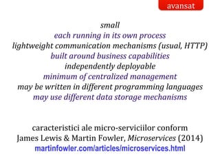 Dr.SabinBuragaprofs.info.uaic.ro/~busaco/
small
each running in its own process
lightweight communication mechanisms (usual, HTTP)
built around business capabilities
independently deployable
minimum of centralized management
may be written in different programming languages
may use different data storage mechanisms
caracteristici ale micro-serviciilor conform
James Lewis & Martin Fowler, Microservices (2014)
martinfowler.com/articles/microservices.html
avansat
 