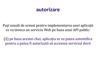 Dr.SabinBuragaprofs.info.uaic.ro/~busaco/
autorizare
Pași uzuali de urmat pentru implementarea unei aplicații
ce va invoca un serviciu Web pe baza unui API public:
(2) pe baza acestei chei, aplicația se va putea autentifica
pentru a putea fi autorizată să acceseze serviciul dorit
 
