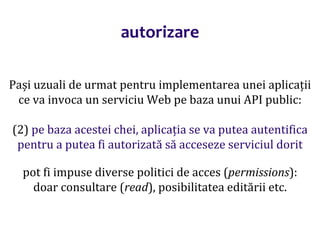Dr.SabinBuragaprofs.info.uaic.ro/~busaco/
autorizare
Pași uzuali de urmat pentru implementarea unei aplicații
ce va invoca un serviciu Web pe baza unui API public:
(2) pe baza acestei chei, aplicația se va putea autentifica
pentru a putea fi autorizată să acceseze serviciul dorit
pot fi impuse diverse politici de acces (permissions):
doar consultare (read), posibilitatea editării etc.
 