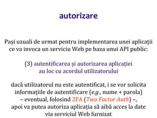 Dr.SabinBuragaprofs.info.uaic.ro/~busaco/
autorizare
Pași uzuali de urmat pentru implementarea unei aplicații
ce va invoca un serviciu Web pe baza unui API public:
(3) autentificarea și autorizarea aplicației
au loc cu acordul utilizatorului
dacă utilizatorul nu este autentificat, i se vor solicita
informațiile de autentificare (e.g., nume + parola)
– eventual, folosind 2FA (Two Factor Auth) –,
apoi va putea autoriza aplicația să aibă acces la date
via serviciul Web furnizat
 