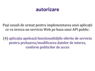 Dr.SabinBuragaprofs.info.uaic.ro/~busaco/
autorizare
Pași uzuali de urmat pentru implementarea unei aplicații
ce va invoca un serviciu Web pe baza unui API public:
(4) aplicația apelează funcționalitățile oferite de serviciu
pentru preluarea/modificarea datelor de interes,
conform politicilor de acces
 