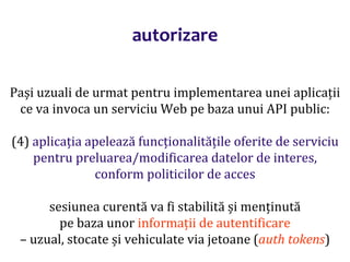 Dr.SabinBuragaprofs.info.uaic.ro/~busaco/
autorizare
Pași uzuali de urmat pentru implementarea unei aplicații
ce va invoca un serviciu Web pe baza unui API public:
(4) aplicația apelează funcționalitățile oferite de serviciu
pentru preluarea/modificarea datelor de interes,
conform politicilor de acces
sesiunea curentă va fi stabilită și menținută
pe baza unor informații de autentificare
– uzual, stocate și vehiculate via jetoane (auth tokens)
 