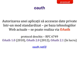 Dr.SabinBuragaprofs.info.uaic.ro/~busaco/
oauth
Autorizarea unei aplicații să acceseze date private
într-un mod standardizat – pe baza tehnologiilor
Web actuale – se poate realiza via OAuth
protocol deschis – RFC 6749
OAuth 1.0 (2010), OAuth 2.0 (2012), OAuth 2.1 (în lucru)
oauth.net/2/
avansat
 