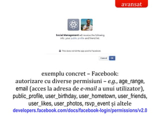 Dr.SabinBuragaprofs.info.uaic.ro/~busaco/
securitatea datelor
exemplu concret – Facebook:
autorizare cu diverse permisiuni – e.g., age_range,
email (acces la adresa de e-mail a unui utilizator),
public_profile, user_birthday, user_hometown, user_friends,
user_likes, user_photos, rsvp_event și altele
developers.facebook.com/docs/facebook-login/permissions/v2.0
avansat
 