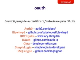 Dr.SabinBuragaprofs.info.uaic.ro/~busaco/
oauth
Servicii proxy de autentificare/autorizare prin OAuth
Auth0 – auth0.com/docs/
Glewlwyd – github.com/babelouest/glewlwyd
ORY Hydra – www.ory.sh/hydra/
OAuth – github.com/oauth-io
Okta – developer.okta.com
SimpleLogin – simplelogin.io/developer/
SSQ singon – github.com/ssqsignon
avansat
 