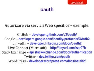 Dr.SabinBuragaprofs.info.uaic.ro/~busaco/
oauth
Autorizare via servicii Web specifice – exemple:
GitHub – developer.github.com/v3/oauth/
Google – developers.google.com/identity/protocols/OAuth2
LinkedIn – developer.linkedin.com/docs/oauth2
Live Connect (Microsoft) – http://tinyurl.com/zztr97h
Stack Exchange – api.stackexchange.com/docs/authentication
Twitter – dev.twitter.com/oauth
WordPress – developer.wordpress.com/docs/oauth2/
avansat
 