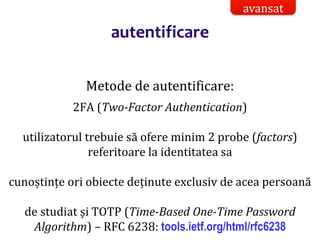 Dr.SabinBuragaprofs.info.uaic.ro/~busaco/
autentificare
Metode de autentificare:
2FA (Two-Factor Authentication)
utilizatorul trebuie să ofere minim 2 probe (factors)
referitoare la identitatea sa
cunoștințe ori obiecte deținute exclusiv de acea persoană
de studiat și TOTP (Time-Based One-Time Password
Algorithm) – RFC 6238: tools.ietf.org/html/rfc6238
avansat
 