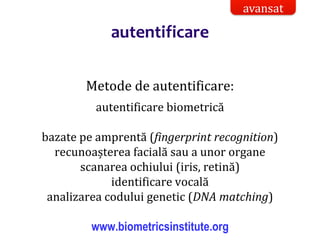 Dr.SabinBuragaprofs.info.uaic.ro/~busaco/
autentificare
Metode de autentificare:
autentificare biometrică
bazate pe amprentă (fingerprint recognition)
recunoașterea facială sau a unor organe
scanarea ochiului (iris, retină)
identificare vocală
analizarea codului genetic (DNA matching)
www.biometricsinstitute.org
avansat
 