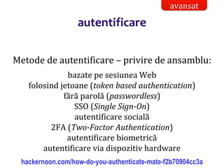 Dr.SabinBuragaprofs.info.uaic.ro/~busaco/
autentificare
Metode de autentificare – privire de ansamblu:
bazate pe sesiunea Web
folosind jetoane (token based authentication)
fără parolă (passwordless)
SSO (Single Sign-On)
autentificare socială
2FA (Two-Factor Authentication)
autentificare biometrică
autentificare via dispozitiv hardware
hackernoon.com/how-do-you-authenticate-mate-f2b70904cc3a
avansat
 