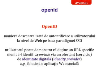 Dr.SabinBuragaprofs.info.uaic.ro/~busaco/
openid
OpenID
manieră descentralizată de autentificare a utilizatorului
la nivel de Web pe baza paradigmei SSO
utilizatorul poate demonstra că deține un URL specific
menit a-l identifica on-line via un ofertant (serviciu)
de identitate digitală (identity provider)
e.g., folosind o aplicație Web socială
avansat
 