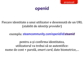 Dr.SabinBuragaprofs.info.uaic.ro/~busaco/
openid
Fiecare identitate a unui utilizator e desemnată de un URL
(stabilit de identity provider)
exemplu: steamcommunity.com/openid/id/steamid
pentru a-și confirma identitatea,
utilizatorul va trebui să se autentifice:
nume de cont + parolă, smart card, date biometrice,…
avansat
 