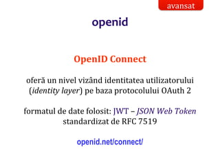 Dr.SabinBuragaprofs.info.uaic.ro/~busaco/
openid
OpenID Connect
oferă un nivel vizând identitatea utilizatorului
(identity layer) pe baza protocolului OAuth 2
formatul de date folosit: JWT – JSON Web Token
standardizat de RFC 7519
openid.net/connect/
avansat
 