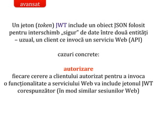 Dr.SabinBuragaprofs.info.uaic.ro/~busaco/
Un jeton (token) JWT include un obiect JSON folosit
pentru interschimb „sigur” de date între două entități
– uzual, un client ce invocă un serviciu Web (API)
cazuri concrete:
autorizare
fiecare cerere a clientului autorizat pentru a invoca
o funcționalitate a serviciului Web va include jetonul JWT
corespunzător (în mod similar sesiunilor Web)
avansat
 