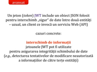 Dr.SabinBuragaprofs.info.uaic.ro/~busaco/
Un jeton (token) JWT include un obiect JSON folosit
pentru interschimb „sigur” de date între două entități
– uzual, un client ce invocă un serviciu Web (API)
cazuri concrete:
interschimb de informații
jetoanele JWT pot fi utilizate
pentru asigurarea integrității schimbului de date
(e.g., detectarea tentativelor de modificare neautorizată
a informațiilor de către terțe entități)
avansat
 