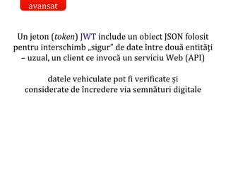Dr.SabinBuragaprofs.info.uaic.ro/~busaco/
Un jeton (token) JWT include un obiect JSON folosit
pentru interschimb „sigur” de date între două entități
– uzual, un client ce invocă un serviciu Web (API)
datele vehiculate pot fi verificate și
considerate de încredere via semnături digitale
avansat
 