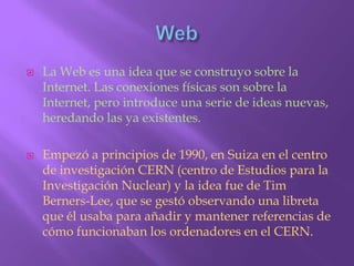 WebLa Web es una idea que se construyo sobre la Internet. Las conexiones físicas son sobre la Internet, pero introduce una serie de ideas nuevas, heredando las ya existentes.Empezó a principios de 1990, en Suiza en el centro de investigación CERN (centro de Estudios para la Investigación Nuclear) y la idea fue de Tim Berners-Lee, que se gestó observando una libreta que él usaba para añadir y mantener referencias de cómo funcionaban los ordenadores en el CERN.