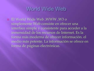 World Wide Web El WorldWide Web ,WWW ,W3 o simplemente Web consiste en ofrecer una interface simple y consistente para acceder a la inmensidad de los recursos de Internet. Es la forma más moderna de ofrecer información. el medio más potente. La información se ofrece en forma de páginas electrónicas.