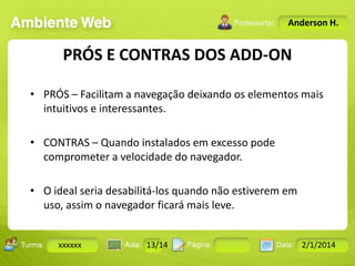 Anderson H.

PRÓS E CONTRAS DOS ADD-ON
• PRÓS – Facilitam a navegação deixando os elementos mais
intuitivos e interessantes.
• CONTRAS – Quando instalados em excesso pode
comprometer a velocidade do navegador.
• O ideal seria desabilitá-los quando não estiverem em
uso, assim o navegador ficará mais leve.
Turma:

xxxxxx

2503-B

Aula:

10

Pág:

10 a 17

13/14
Instrutor: Ricardo Paladini Matos

Data:

18-jan-12

2/1/2014

 