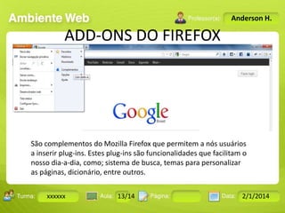 Anderson H.

ADD-ONS DO FIREFOX

São complementos do Mozilla Firefox que permitem a nós usuários
a inserir plug-ins. Estes plug-ins são funcionalidades que facilitam o
nosso dia-a-dia, como; sistema de busca, temas para personalizar
as páginas, dicionário, entre outros.
Turma:

xxxxxx

2503-B

Aula:

10

Pág:

10 a 17

13/14
Instrutor: Ricardo Paladini Matos

Data:

18-jan-12

2/1/2014

 