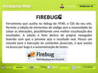 Anderson H.

FIREBUG₢
Ferramenta que auxilia no debug do HTML e CSS do seu site.
Permite a edição de elementos do código sem a necessidade de
salvar as alterações, possibilitando uma melhor visualização dos
resultados. A edição é feita dentro do próprio navegador
fazendo com que o preview seja o resultado real. Possui um
console para a execução de comandos javascript, o que auxilia
na busca por bugs e a automatização de testes.

Turma:

xxxxxx

2503-B

Aula:

10

Pág:

10 a 17

13/14
Instrutor: Ricardo Paladini Matos

Data:

18-jan-12

2/1/2014

 