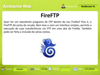Anderson H.

FireFTP
Quer ter um execelente programa de FTP dentro do seu Firefox? Pois é, o
FireFTP dá conta do recado. Bem leve e com um interface simples, permite a
execução de suas transferências via FTP em uma aba do Firefox. Também
pode ser feita a inclusão de várias contas.

Turma:

xxxxxx

2503-B

Aula:

10

Pág:

10 a 17

13/14
Instrutor: Ricardo Paladini Matos

Data:

18-jan-12

2/1/2014

 
