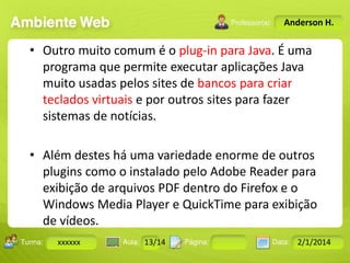 Anderson H.

• Outro muito comum é o plug-in para Java. É uma
programa que permite executar aplicações Java
muito usadas pelos sites de bancos para criar
teclados virtuais e por outros sites para fazer
sistemas de notícias.
• Além destes há uma variedade enorme de outros
plugins como o instalado pelo Adobe Reader para
exibição de arquivos PDF dentro do Firefox e o
Windows Media Player e QuickTime para exibição
de vídeos.
18-jan-12
10 a 17
Turma: 2503-B
Aula 10
Pág
Data:
:

xxxxxx

:

13/14
Instrutor: Ricardo Paladini Matos

2/1/2014

 