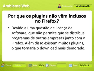 Anderson H.

Por que os plugins não vêm inclusos
no Firefox?
• Devido a uma questão de licença de
software, que não permite que se distribua
programas de outras empresas junto com o
Firefox. Além disso existem muitos plugins,
o que tornaria o download mais demorado.
Turma:

xxxxxx

2503-B

Aula:

10

Pág:

10 a 17

13/14
Instrutor: Ricardo Paladini Matos

Data:

18-jan-12

2/1/2014

 
