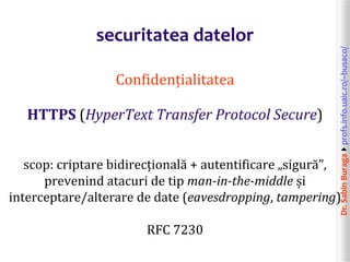 Dr.SabinBuragaprofs.info.uaic.ro/~busaco/
securitatea datelor
Confidențialitatea
HTTPS (HyperText Transfer Protocol Secure)
scop: criptare bidirecțională + autentificare „sigură”,
prevenind atacuri de tip man-in-the-middle și
interceptare/alterare de date (eavesdropping, tampering)
RFC 7230
 