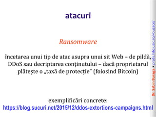 Dr.SabinBuragaprofs.info.uaic.ro/~busaco/
atacuri
Ransomware
încetarea unui tip de atac asupra unui sit Web – de pildă,
DDoS sau decriptarea conținutului – dacă proprietarul
plătește o „taxă de protecție” (folosind Bitcoin)
exemplificări concrete:
https://blog.sucuri.net/2015/12/ddos-extortions-campaigns.html
 