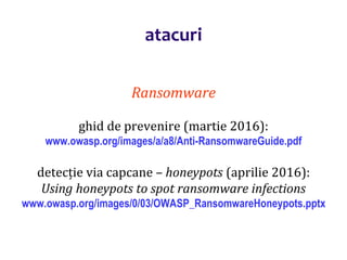 Dr.SabinBuragaprofs.info.uaic.ro/~busaco/
atacuri
Ransomware
ghid de prevenire (martie 2016):
www.owasp.org/images/a/a8/Anti-RansomwareGuide.pdf
detecție via capcane – honeypots (aprilie 2016):
Using honeypots to spot ransomware infections
www.owasp.org/images/0/03/OWASP_RansomwareHoneypots.pptx
 