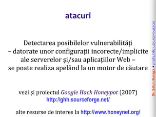 Dr.SabinBuragaprofs.info.uaic.ro/~busaco/
atacuri
Detectarea posibilelor vulnerabilități
– datorate unor configurații incorecte/implicite
ale serverelor și/sau aplicațiilor Web –
se poate realiza apelând la un motor de căutare
vezi și proiectul Google Hack Honeypot (2007)
http://ghh.sourceforge.net/
alte resurse de interes la http://www.honeynet.org/
 