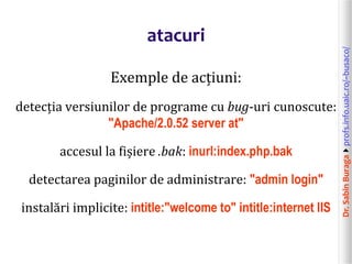Dr.SabinBuragaprofs.info.uaic.ro/~busaco/
atacuri
Exemple de acțiuni:
detecția versiunilor de programe cu bug-uri cunoscute:
"Apache/2.0.52 server at"
accesul la fișiere .bak: inurl:index.php.bak
detectarea paginilor de administrare: "admin login"
instalări implicite: intitle:"welcome to" intitle:internet IIS
 