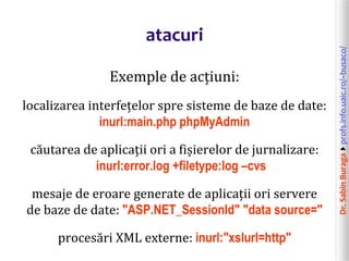 Dr.SabinBuragaprofs.info.uaic.ro/~busaco/
atacuri
Exemple de acțiuni:
localizarea interfețelor spre sisteme de baze de date:
inurl:main.php phpMyAdmin
căutarea de aplicații ori a fișierelor de jurnalizare:
inurl:error.log +filetype:log –cvs
mesaje de eroare generate de aplicații ori servere
de baze de date: "ASP.NET_SessionId" "data source="
procesări XML externe: inurl:"xslurl=http"
 