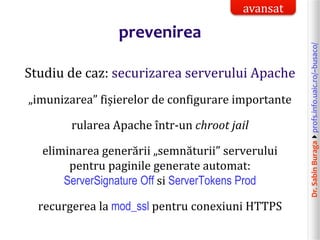 Dr.SabinBuragaprofs.info.uaic.ro/~busaco/
prevenirea
Studiu de caz: securizarea serverului Apache
„imunizarea” fișierelor de configurare importante
rularea Apache într-un chroot jail
eliminarea generării „semnăturii” serverului
pentru paginile generate automat:
ServerSignature Off si ServerTokens Prod
recurgerea la mod_ssl pentru conexiuni HTTPS
avansat
 