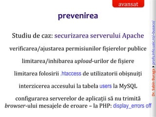 Dr.SabinBuragaprofs.info.uaic.ro/~busaco/
prevenirea
Studiu de caz: securizarea serverului Apache
verificarea/ajustarea permisiunilor fișierelor publice
limitarea/inhibarea upload-urilor de fișiere
limitarea folosirii .htaccess de utilizatorii obișnuiți
interzicerea accesului la tabela users la MySQL
configurarea serverelor de aplicații să nu trimită
browser-ului mesajele de eroare – la PHP: display_errors off
avansat
 