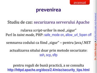 Dr.SabinBuragaprofs.info.uaic.ro/~busaco/
prevenirea
Studiu de caz: securizarea serverului Apache
rularea script-urilor în mod „sigur”
Perl în taint mode, PHP: safe_mode on, allow_url_fopen off
semnarea codului ca fiind „sigur” – pentru Java/.NET
actualizarea sitului doar prin metode securizate:
ssh, scp, sftp
pentru reguli de bună practică, a se consulta
http://httpd.apache.org/docs/2.4/misc/security_tips.html
avansat
 