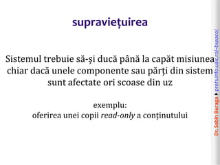 Dr.SabinBuragaprofs.info.uaic.ro/~busaco/
supraviețuirea
Sistemul trebuie să-și ducă până la capăt misiunea
chiar dacă unele componente sau părți din sistem
sunt afectate ori scoase din uz
exemplu:
oferirea unei copii read-only a conținutului
 