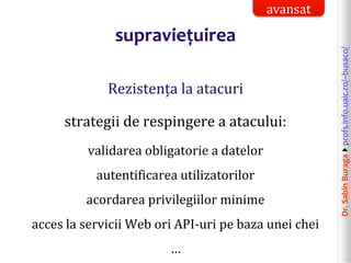 Dr.SabinBuragaprofs.info.uaic.ro/~busaco/
supraviețuirea
Rezistența la atacuri
strategii de respingere a atacului:
validarea obligatorie a datelor
autentificarea utilizatorilor
acordarea privilegiilor minime
acces la servicii Web ori API-uri pe baza unei chei
…
avansat
 