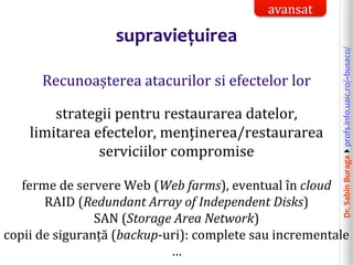 Dr.SabinBuragaprofs.info.uaic.ro/~busaco/
supraviețuirea
Recunoașterea atacurilor si efectelor lor
strategii pentru restaurarea datelor,
limitarea efectelor, menținerea/restaurarea
serviciilor compromise
ferme de servere Web (Web farms), eventual în cloud
RAID (Redundant Array of Independent Disks)
SAN (Storage Area Network)
copii de siguranță (backup-uri): complete sau incrementale
…
avansat
 