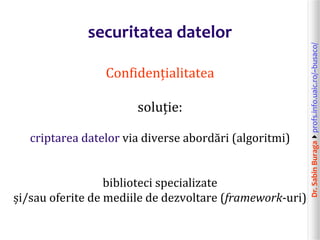 Dr.SabinBuragaprofs.info.uaic.ro/~busaco/
securitatea datelor
Confidențialitatea
soluție:
criptarea datelor via diverse abordări (algoritmi)
biblioteci specializate
și/sau oferite de mediile de dezvoltare (framework-uri)
 
