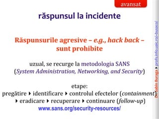 Dr.SabinBuragaprofs.info.uaic.ro/~busaco/
răspunsul la incidente
Răspunsurile agresive – e.g., hack back –
sunt prohibite
uzual, se recurge la metodologia SANS
(System Administration, Networking, and Security)
etape:
pregătireidentificarecontrolul efectelor (containment)
eradicarerecuperarecontinuare (follow-up)
www.sans.org/security-resources/
avansat
 