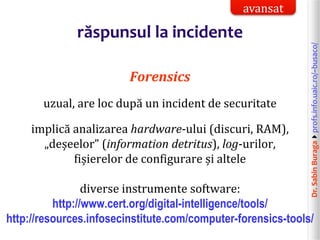 Dr.SabinBuragaprofs.info.uaic.ro/~busaco/
răspunsul la incidente
Forensics
uzual, are loc după un incident de securitate
implică analizarea hardware-ului (discuri, RAM),
„deșeelor” (information detritus), log-urilor,
fișierelor de configurare și altele
diverse instrumente software:
http://www.cert.org/digital-intelligence/tools/
http://resources.infosecinstitute.com/computer-forensics-tools/
avansat
 