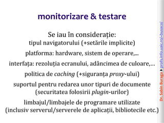 Dr.SabinBuragaprofs.info.uaic.ro/~busaco/
monitorizare & testare
Se iau în considerație:
tipul navigatorului (+setările implicite)
platforma: hardware, sistem de operare,...
interfața: rezoluția ecranului, adâncimea de culoare,…
politica de caching (+siguranța proxy-ului)
suportul pentru redarea unor tipuri de documente
(securitatea folosirii plugin-urilor)
limbajul/limbajele de programare utilizate
(inclusiv serverul/serverele de aplicații, bibliotecile etc.)
 