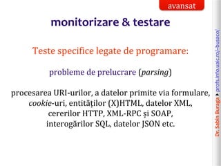 Dr.SabinBuragaprofs.info.uaic.ro/~busaco/
monitorizare & testare
Teste specifice legate de programare:
probleme de prelucrare (parsing)
procesarea URI-urilor, a datelor primite via formulare,
cookie-uri, entităților (X)HTML, datelor XML,
cererilor HTTP, XML-RPC și SOAP,
interogărilor SQL, datelor JSON etc.
avansat
 
