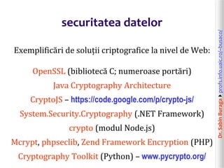 Dr.SabinBuragaprofs.info.uaic.ro/~busaco/
securitatea datelor
Exemplificări de soluții criptografice la nivel de Web:
OpenSSL (bibliotecă C; numeroase portări)
Java Cryptography Architecture
CryptoJS – https://code.google.com/p/crypto-js/
System.Security.Cryptography (.NET Framework)
crypto (modul Node.js)
Mcrypt, phpseclib, Zend Framework Encryption (PHP)
Cryptography Toolkit (Python) – www.pycrypto.org/
 
