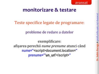 Dr.SabinBuragaprofs.info.uaic.ro/~busaco/
monitorizare & testare
Teste specifice legate de programare:
probleme de redare a datelor
exemplificare:
afișarea perechii nume prenume atunci când
nume="<script>document.location="
prenume="'un_uri'</script>"
avansat
 