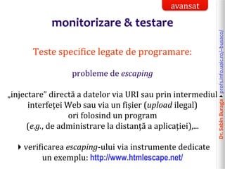 Dr.SabinBuragaprofs.info.uaic.ro/~busaco/
monitorizare & testare
Teste specifice legate de programare:
probleme de escaping
„injectare” directă a datelor via URI sau prin intermediul
interfeței Web sau via un fișier (upload ilegal)
ori folosind un program
(e.g., de administrare la distanță a aplicației),...
verificarea escaping-ului via instrumente dedicate
un exemplu: http://www.htmlescape.net/
avansat
 